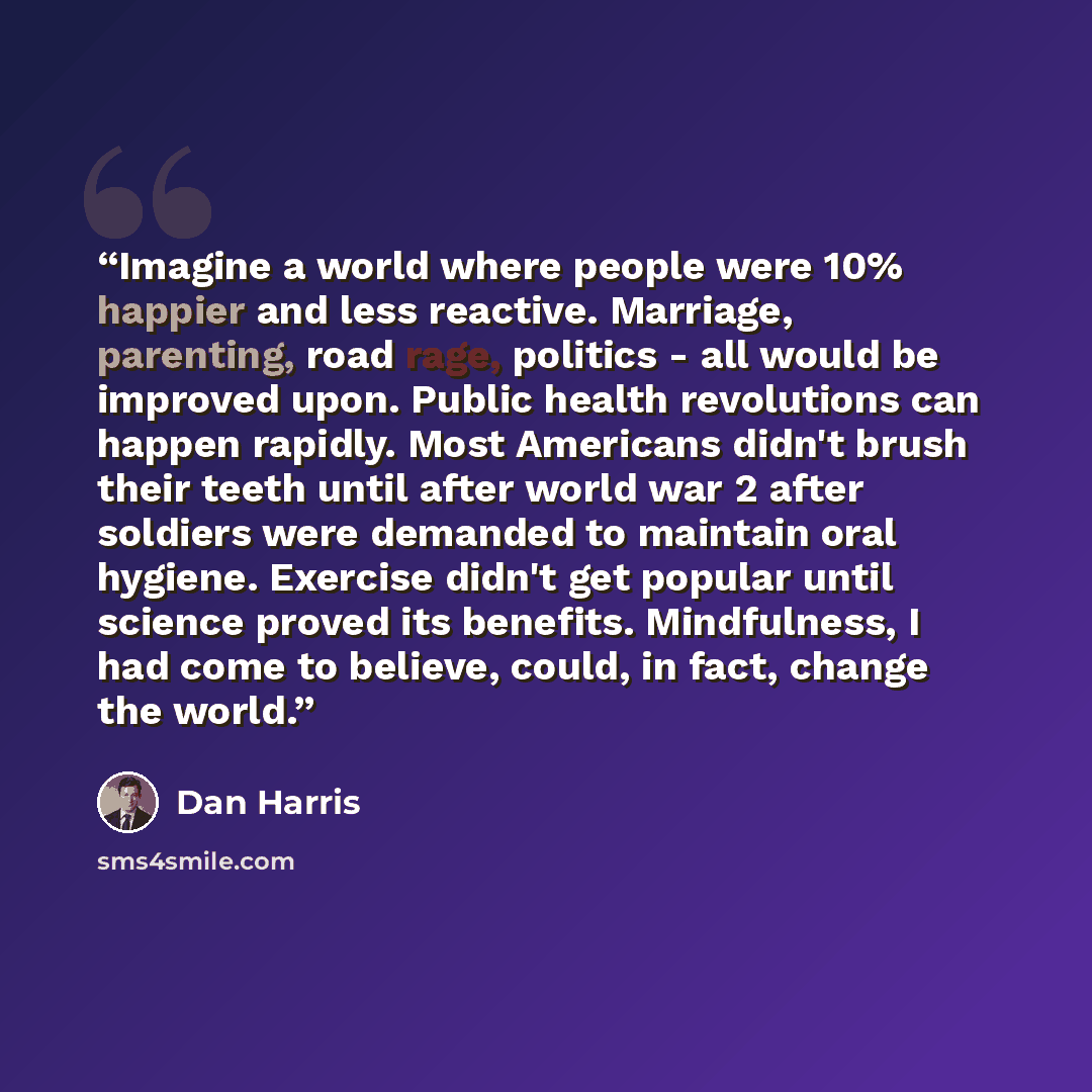 “Imagine a world where people were 10% happier and less reactive. Marriage, parenting, road rage, politics - all would be improved upon. Public health revolutions can happen rapidly. Most Americans didn't brush their teeth until after world war 2 after soldiers were demanded to maintain oral…” quote by Dan Harris