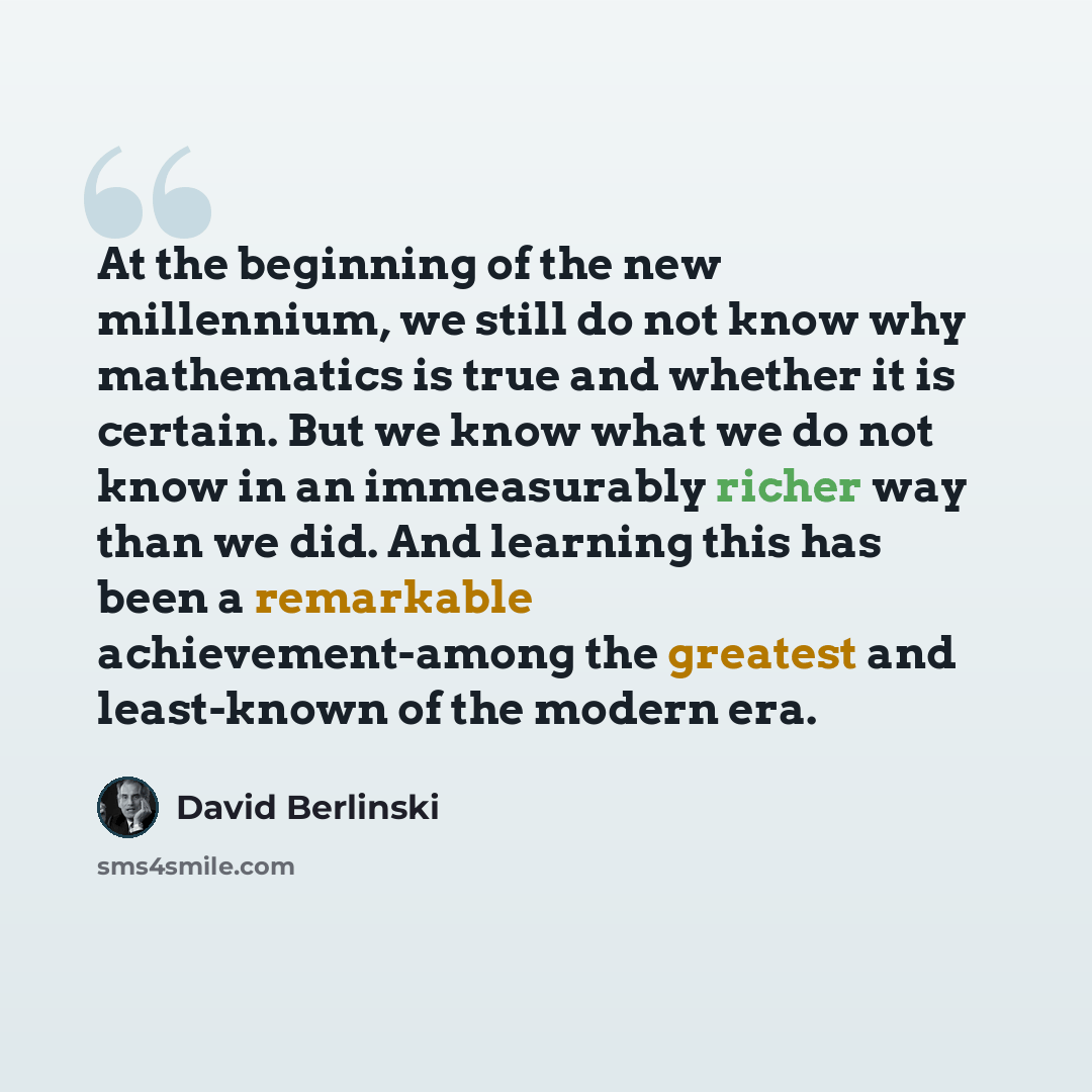 “At the beginning of the new millennium, we still do not know why mathematics is true and whether it is certain. But we know what we do not know in an immeasurably richer way than we did. And learning this has been a remarkable achievement-among the greatest and least-known of the modern era.” quote by David Berlinski