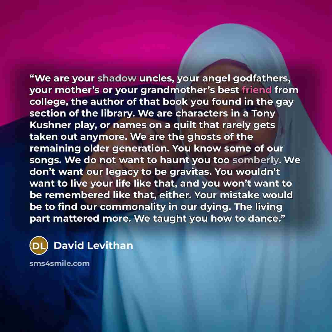 “We are your shadow uncles, your angel godfathers, your mother’s or your grandmother’s best friend from college, the author of that book you found in the gay section of the library. We are characters in a Tony Kushner play, or names on a quilt that rarely gets taken out anymore. We are the ghosts…” quote by David Levithan