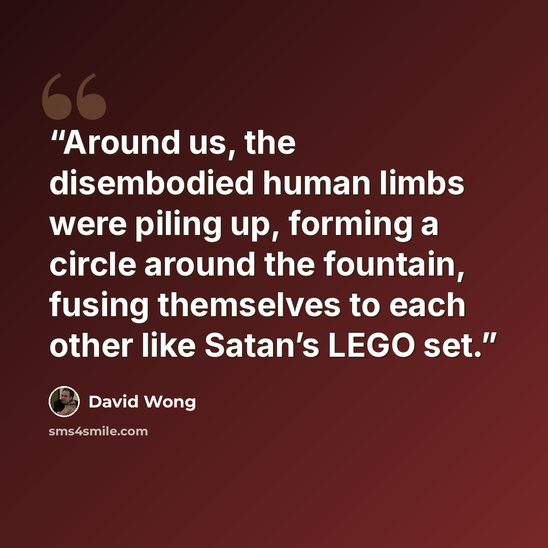 “Around us, the disembodied human limbs were piling up, forming a circle around the fountain, fusing themselves to each other like Satan’s LEGO set.” quote by David Wong