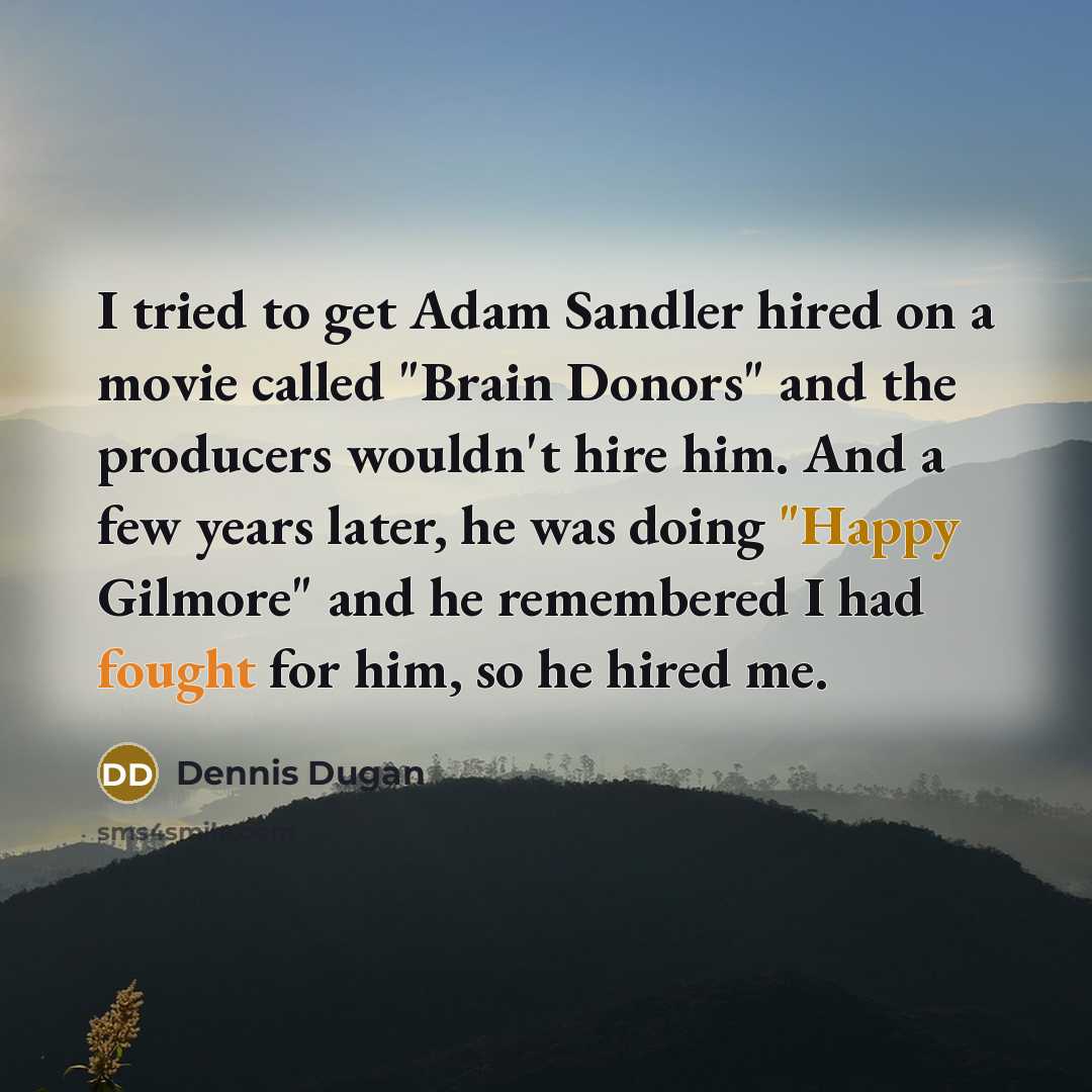 “I tried to get Adam Sandler hired on a movie called "Brain Donors" and the producers wouldn't hire him. And a few years later, he was doing "Happy Gilmore" and he remembered I had fought for him, so he hired me.” quote by Dennis Dugan