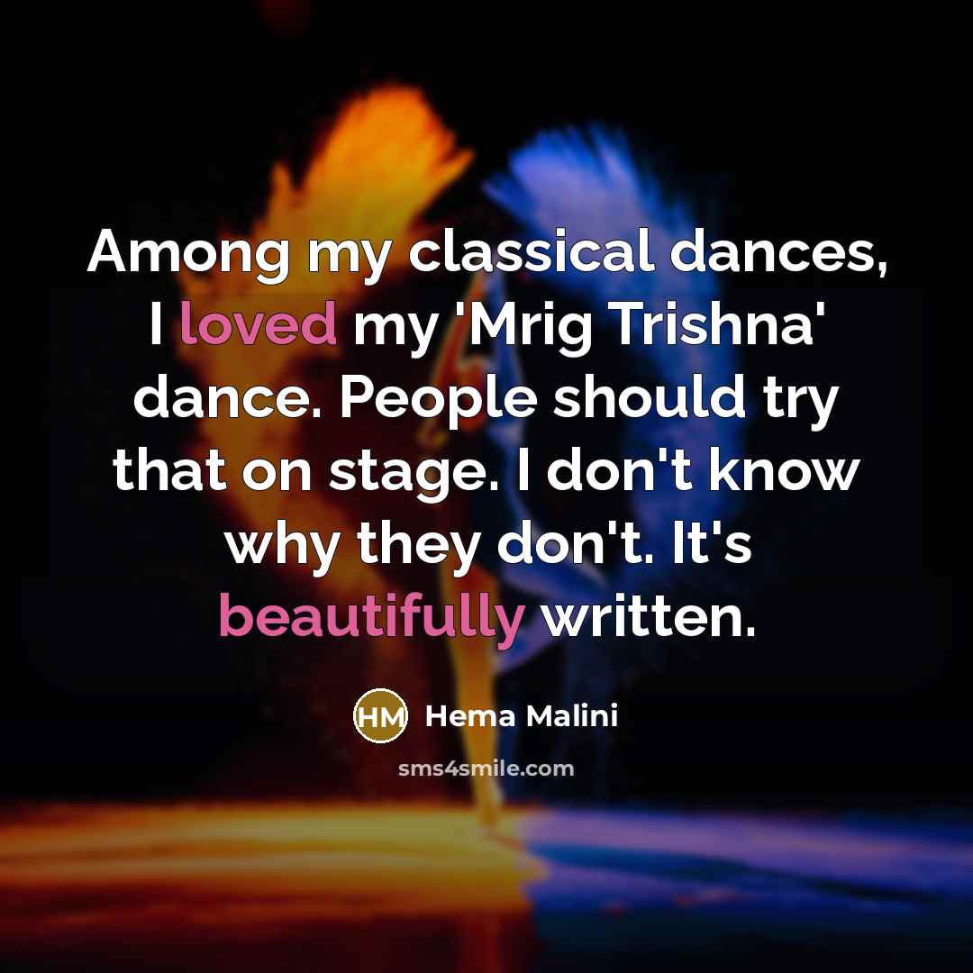 “Among my classical dances, I loved my 'Mrig Trishna' dance. People should try that on stage. I don't know why they don't. It's beautifully written.” quote by Hema Malini