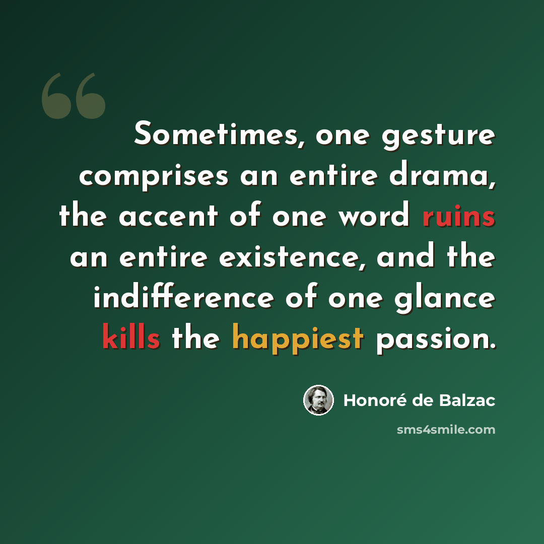 “Sometimes, one gesture comprises an entire drama, the accent of one word ruins an entire existence, and the indifference of one glance kills the happiest passion.” quote by Honore de Balzac