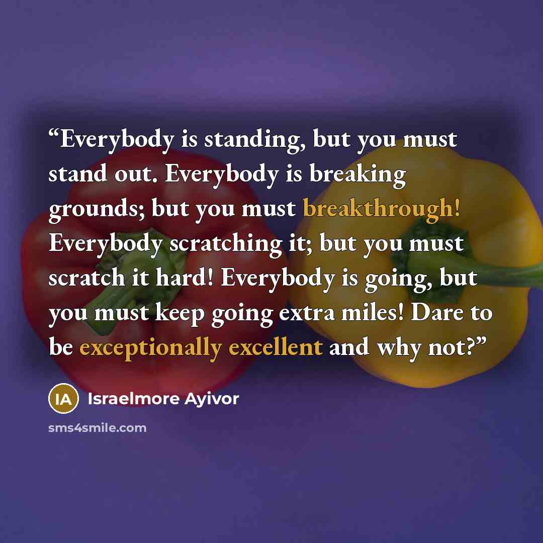 “Everybody is standing, but you must stand out. Everybody is breaking grounds; but you must breakthrough! Everybody scratching it; but you must scratch it hard! Everybody is going, but you must keep going extra miles! Dare to be exceptionally excellent and why not?” quote by Israelmore Ayivor