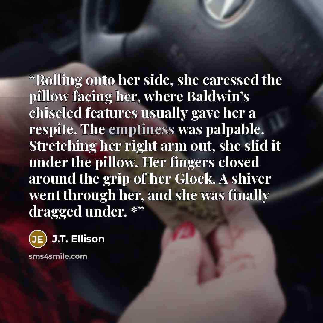 “Rolling onto her side, she caressed the pillow facing her, where Baldwin’s chiseled features usually gave her a respite. The emptiness was palpable. Stretching her right arm out, she slid it under the pillow. Her fingers closed around the grip of her Glock. A shiver went through her, and she was…” quote by J.T. Ellison