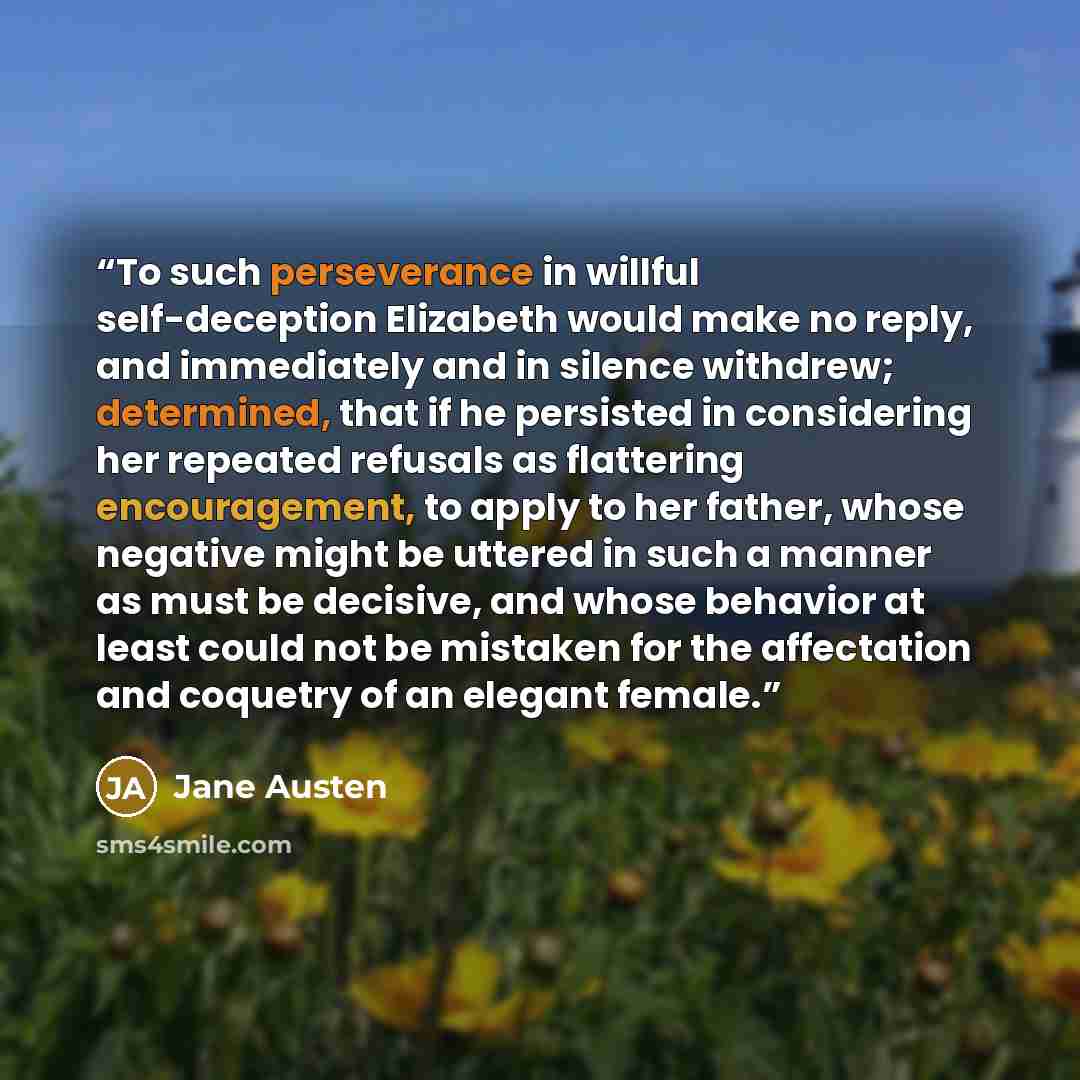 “To such perseverance in willful self-deception Elizabeth would make no reply, and immediately and in silence withdrew; determined, that if he persisted in considering her repeated refusals as flattering encouragement, to apply to her father, whose negative might be uttered in such a manner as must…” quote by Jane Austen