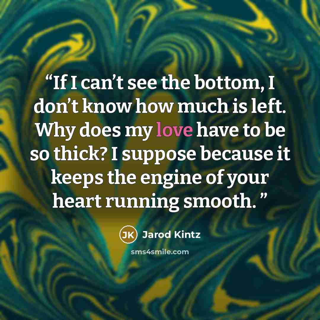 “If I can’t see the bottom, I don’t know how much is left. Why does my love have to be so thick? I suppose because it keeps the engine of your heart running smooth.” quote by Jarod Kintz
