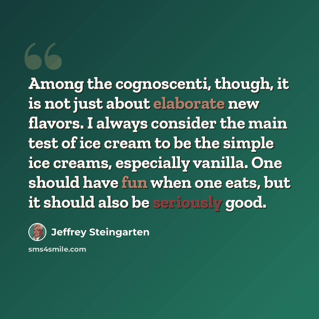 “Among the cognoscenti, though, it is not just about elaborate new flavors. I always consider the main test of ice cream to be the simple ice creams, especially vanilla. One should have fun when one eats, but it should also be seriously good.” quote by Jeffrey Steingarten