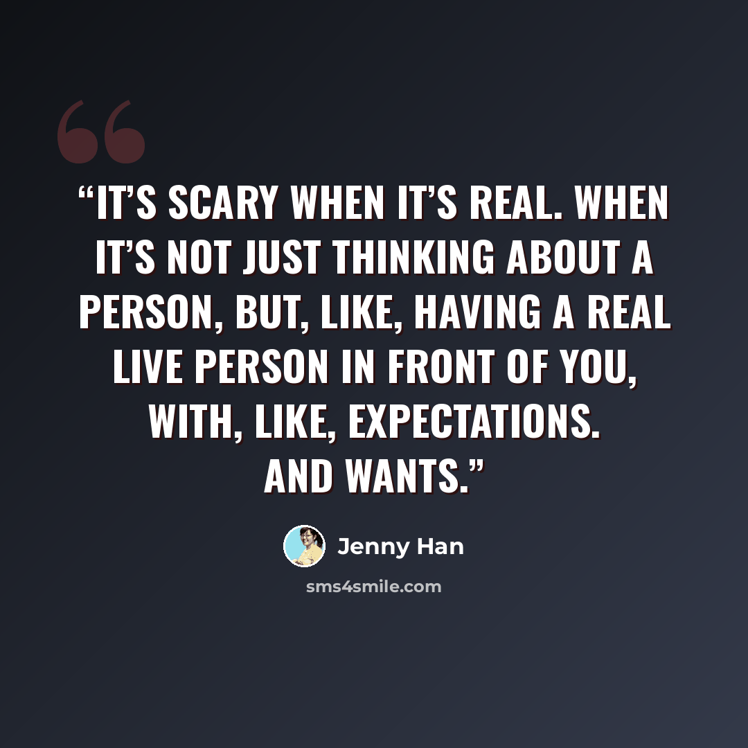 “It’s scary when it’s real. When it’s not just thinking about a person, but, like, having a real live person in front of you, with, like, expectations. And wants.” quote by Jenny Han