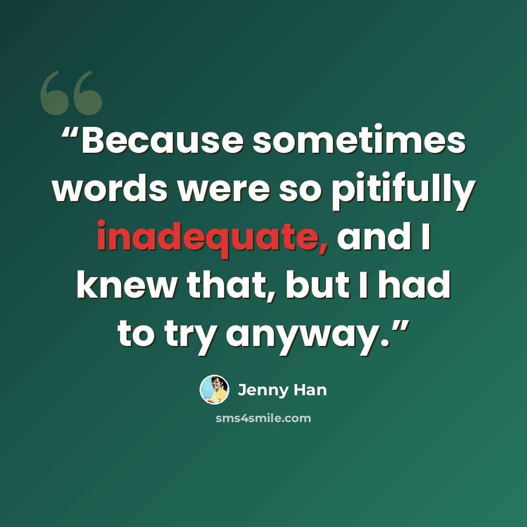 “Because sometimes words were so pitifully inadequate, and I knew that, but I had to try anyway.” quote by Jenny Han