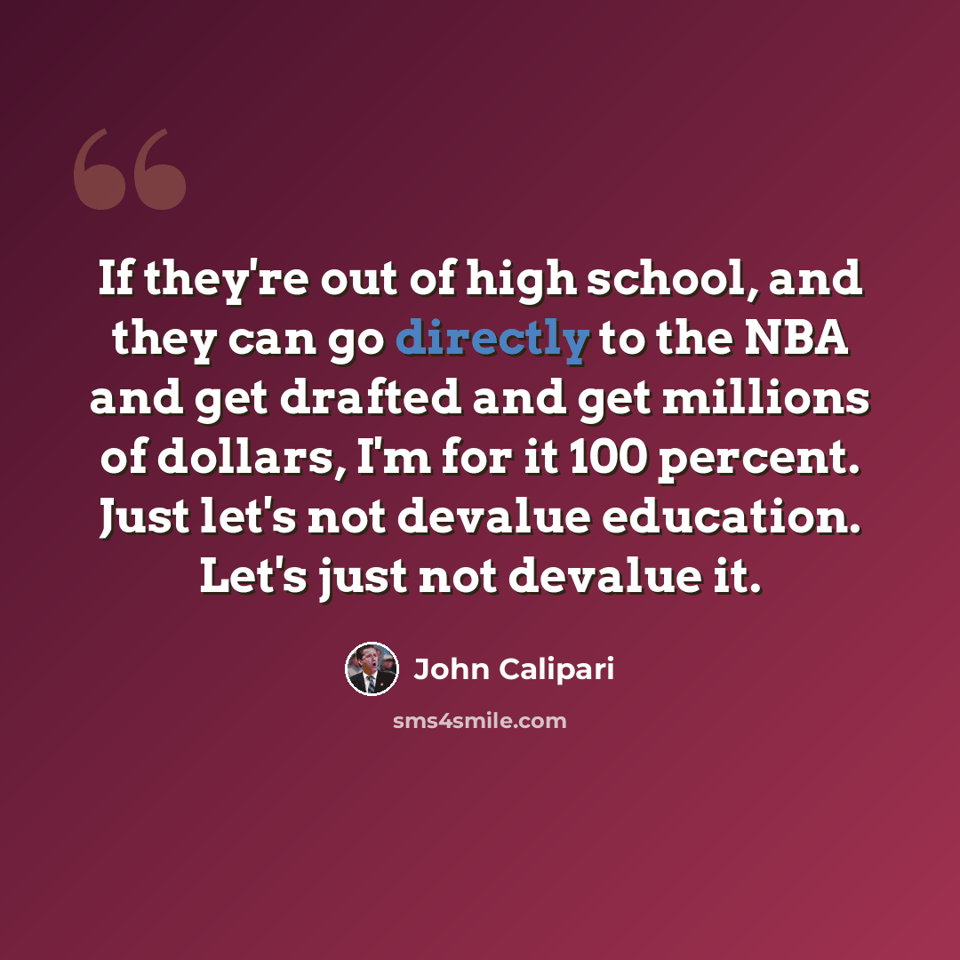 “If they're out of high school, and they can go directly to the NBA and get drafted and get millions of dollars, I'm for it 100 percent. Just let's not devalue education. Let's just not devalue it.” quote by John Calipari
