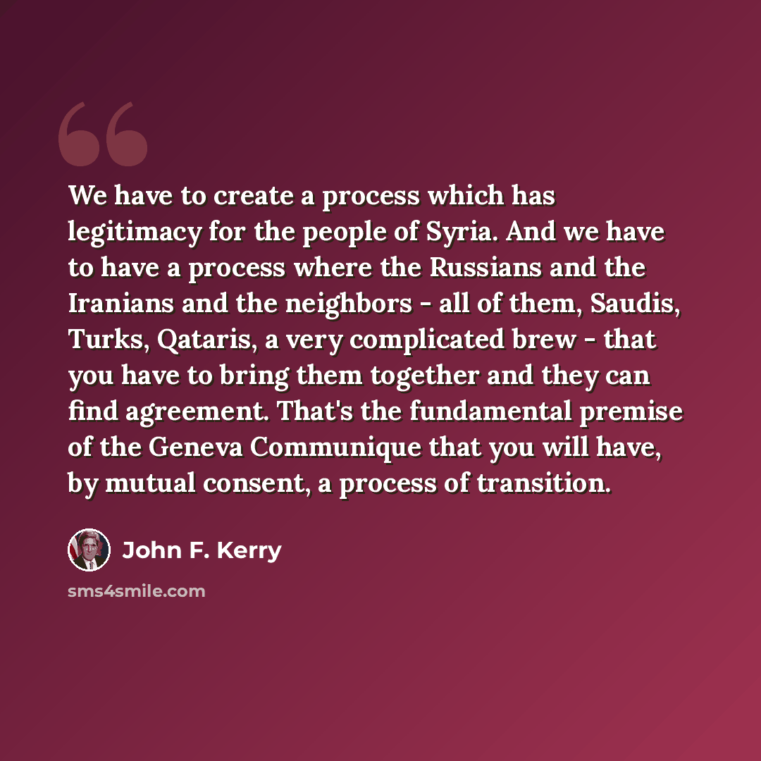 “We have to create a process which has legitimacy for the people of Syria. And we have to have a process where the Russians and the Iranians and the neighbors - all of them, Saudis, Turks, Qataris, a very complicated brew - that you have to bring them together and they can find agreement. That's…” quote by John F. Kerry