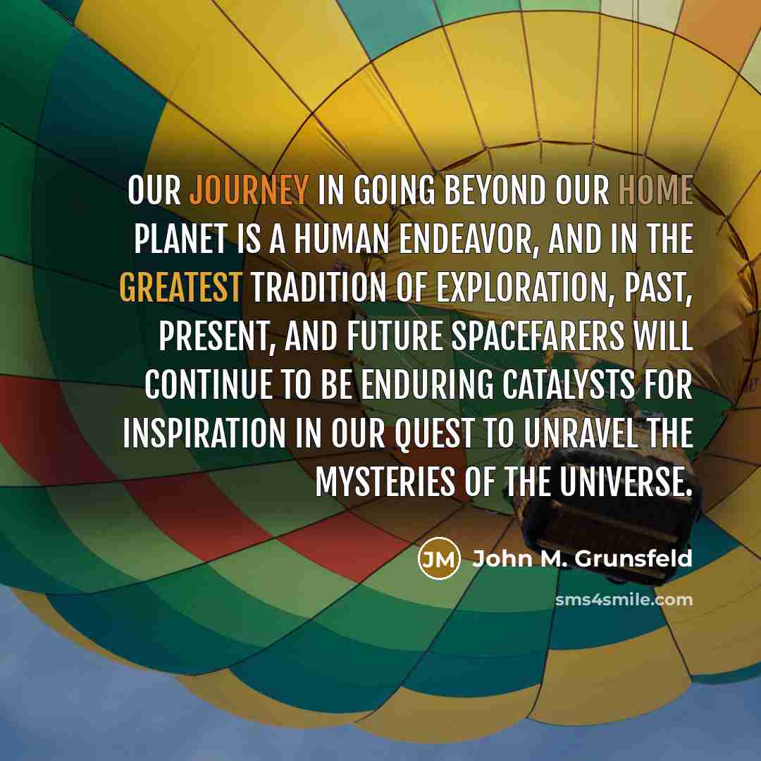 “Our journey in going beyond our home planet is a human endeavor, and in the greatest tradition of exploration, past, present, and future spacefarers will continue to be enduring catalysts for inspiration in our quest to unravel the mysteries of the universe.” quote by John M. Grunsfeld