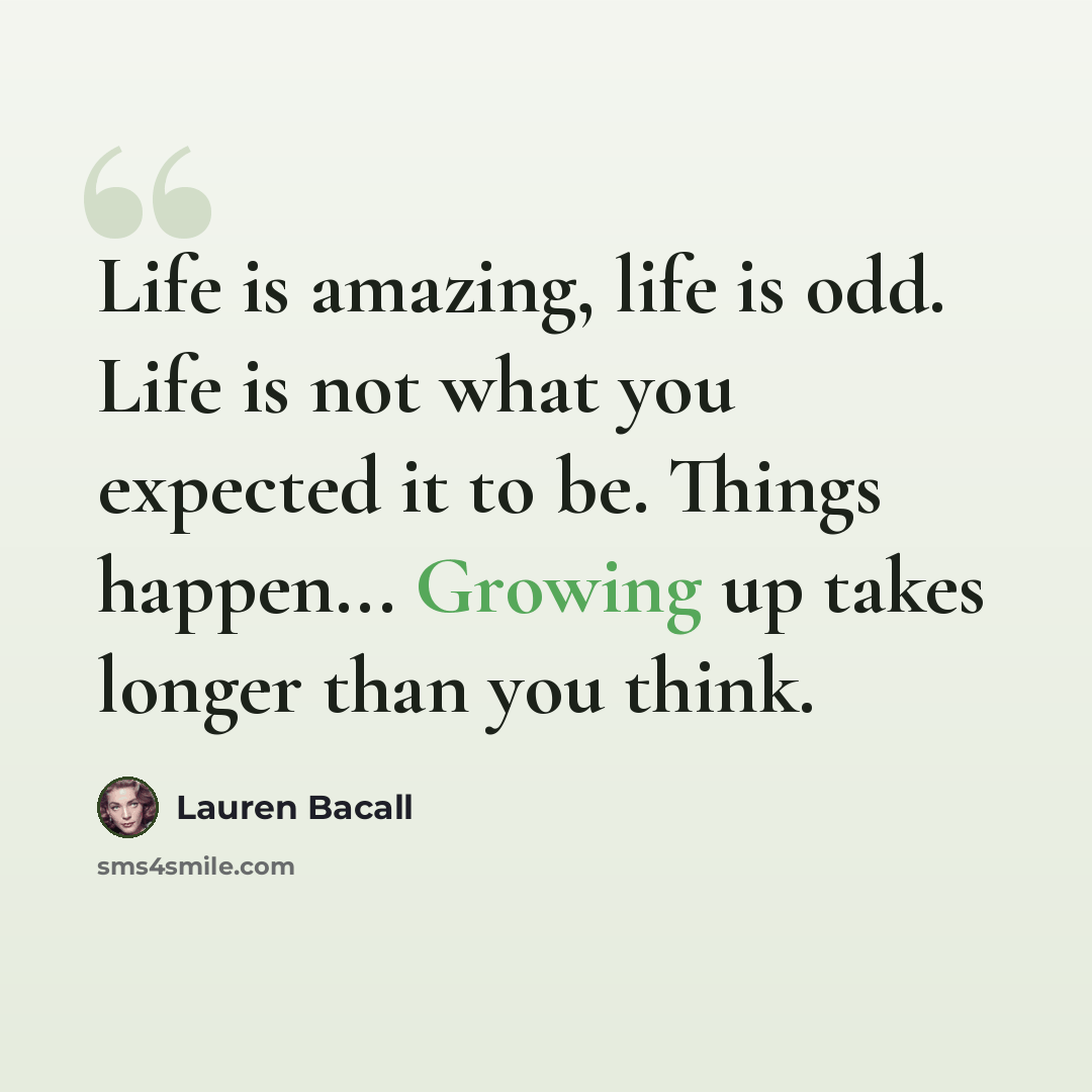 “Life is amazing, life is odd. Life is not what you expected it to be. Things happen... Growing up takes longer than you think.” quote by Lauren Bacall