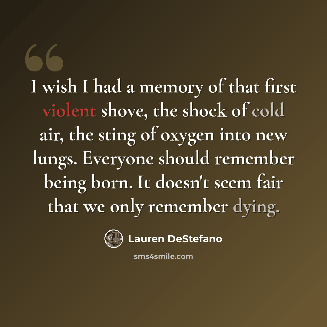 “I wish I had a memory of that first violent shove, the shock of cold air, the sting of oxygen into new lungs. Everyone should remember being born. It doesn't seem fair that we only remember dying.” quote by Lauren DeStefano