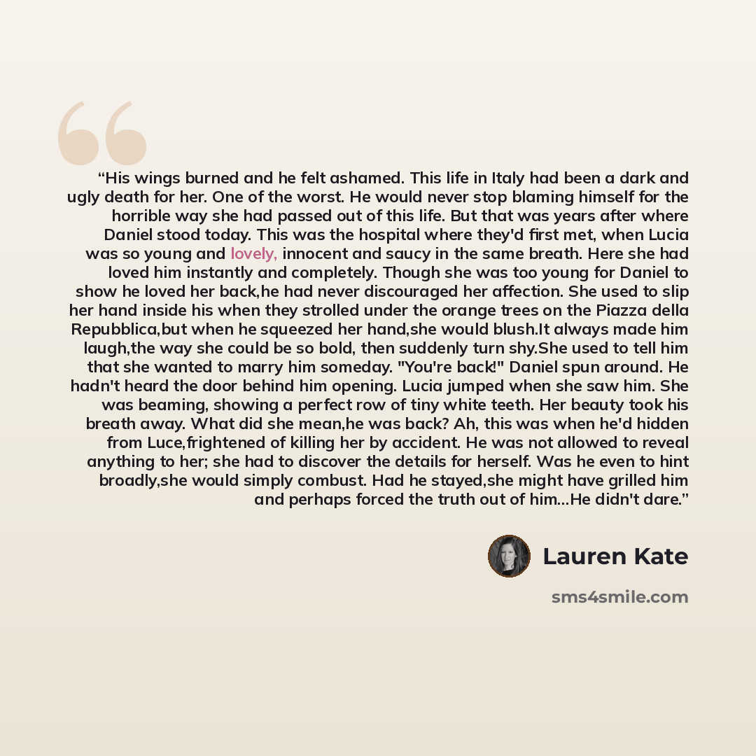 “His wings burned and he felt ashamed. This life in Italy had been a dark and ugly death for her. One of the worst. He would never stop blaming himself for the horrible way she had passed out of this life. But that was years after where Daniel stood today. This was the hospital where they'd first…” quote by Lauren Kate