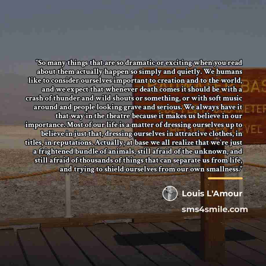 “So many things that are so dramatic or exciting when you read about them actually happen so simply and quietly. We humans like to consider ourselves important to creation and to the world, and we expect that whenever death comes it should be with a crash of thunder and wild shouts or something, or…” quote by Louis L'Amour