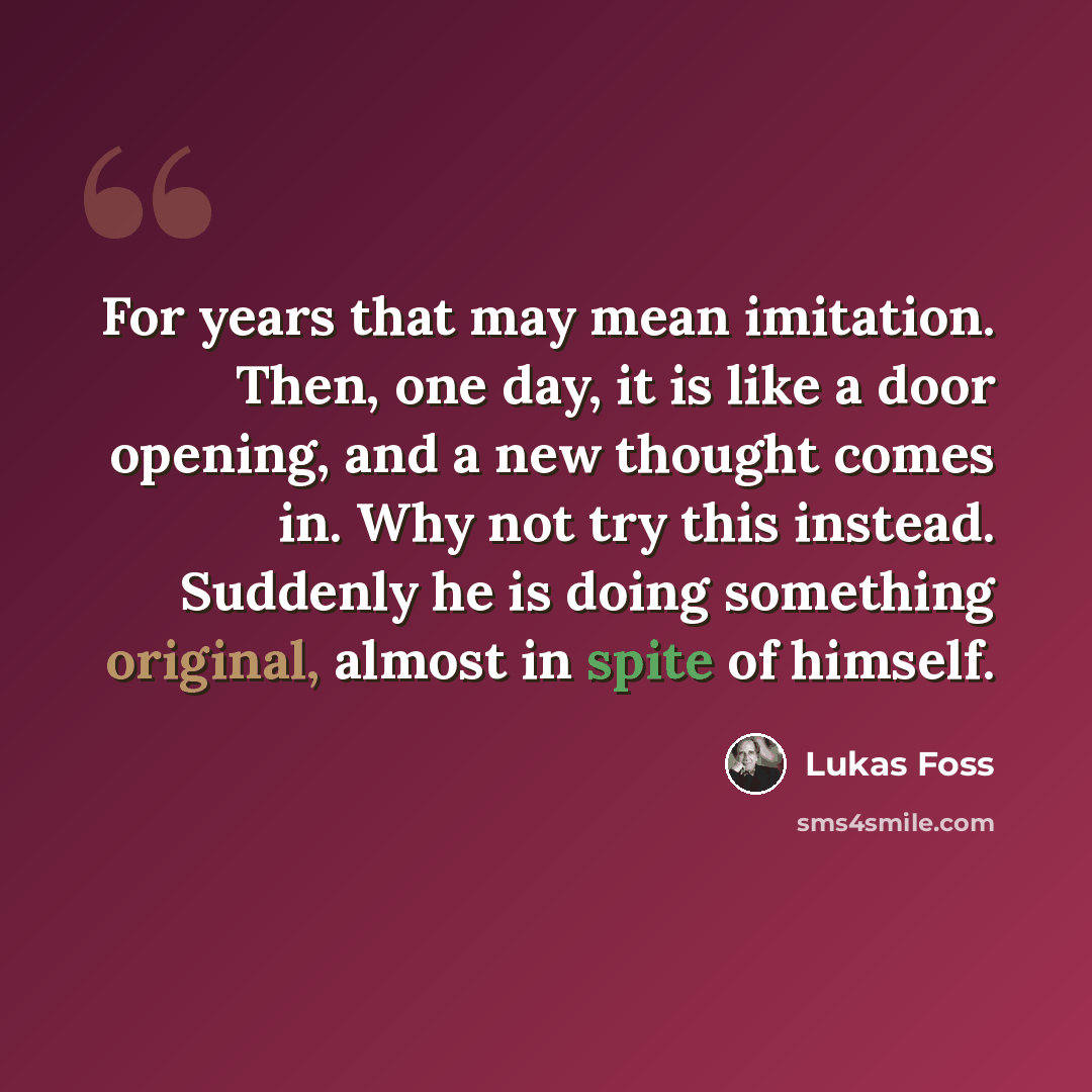 “For years that may mean imitation. Then, one day, it is like a door opening, and a new thought comes in. Why not try this instead. Suddenly he is doing something original, almost in spite of himself.” quote by Lukas Foss