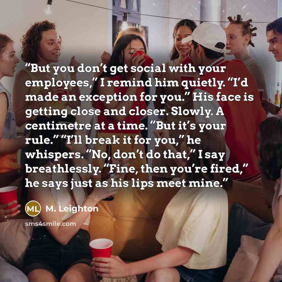 “But you don’t get social with your employees,” I remind him quietly. “I’d made an exception for you.” His face is getting close and closer. Slowly. A centimetre at a time. “But it’s your rule.” “I’ll break it for you,” he whispers. “No, don’t do that,” I say breathlessly. “Fine, then you’re…” quote by M. Leighton