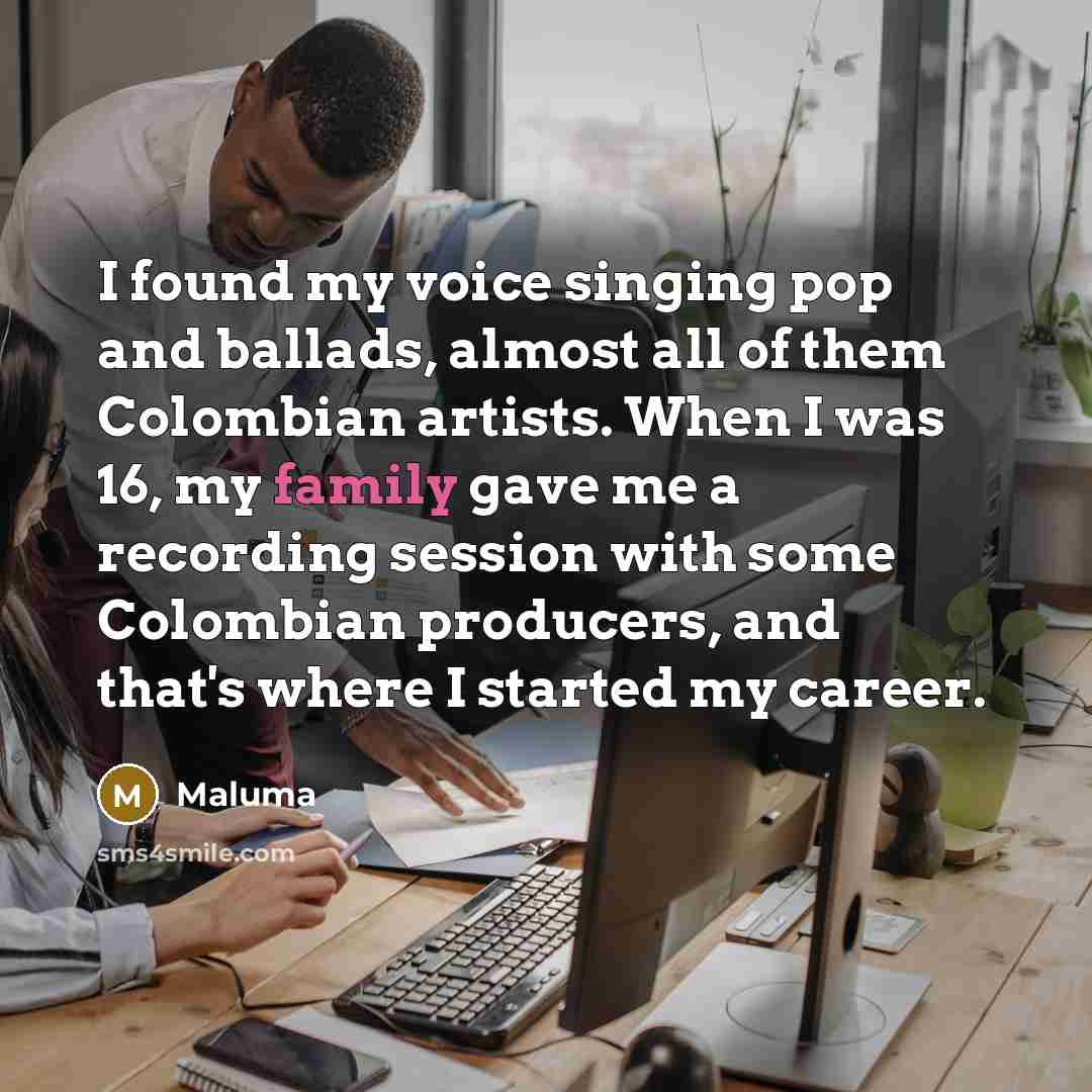 “I found my voice singing pop and ballads, almost all of them Colombian artists. When I was 16, my family gave me a recording session with some Colombian producers, and that's where I started my career.” quote by Maluma