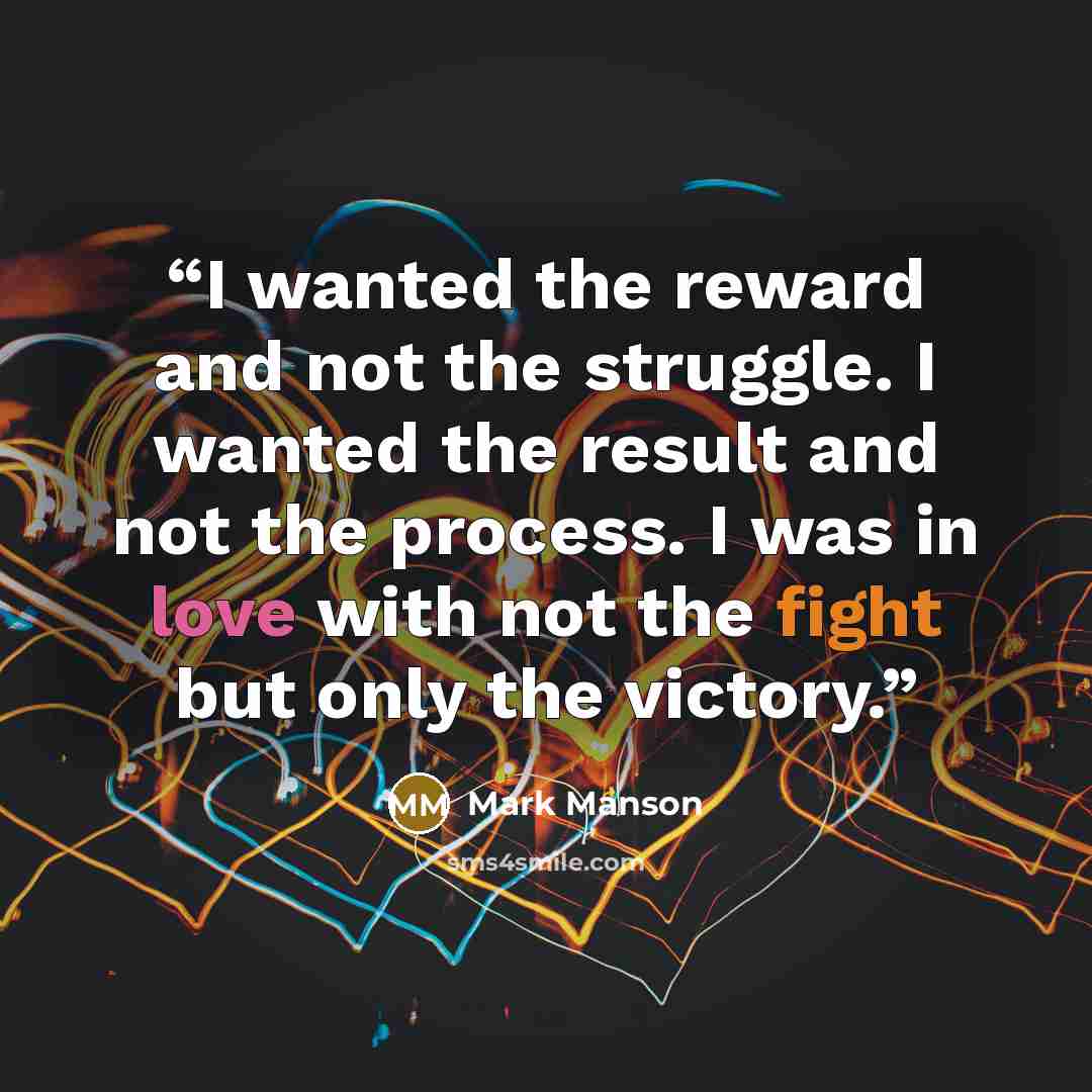 “I wanted the reward and not the struggle. I wanted the result and not the process. I was in love with not the fight but only the victory.” quote by Mark Manson