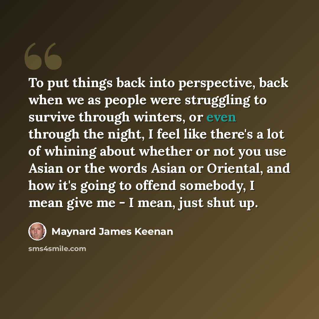 “To put things back into perspective, back when we as people were struggling to survive through winters, or even through the night, I feel like there's a lot of whining about whether or not you use Asian or the words Asian or Oriental, and how it's going to offend somebody, I mean give me - I mean…” quote by Maynard James Keenan