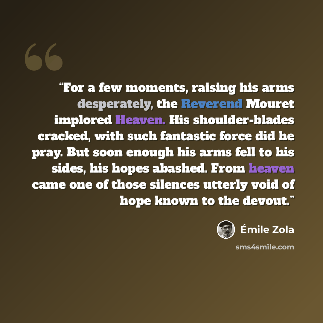 “For a few moments, raising his arms desperately, the Reverend Mouret implored Heaven. His shoulder-blades cracked, with such fantastic force did he pray. But soon enough his arms fell to his sides, his hopes abashed. From heaven came one of those silences utterly void of hope known to the devout.” quote by Émile Zola