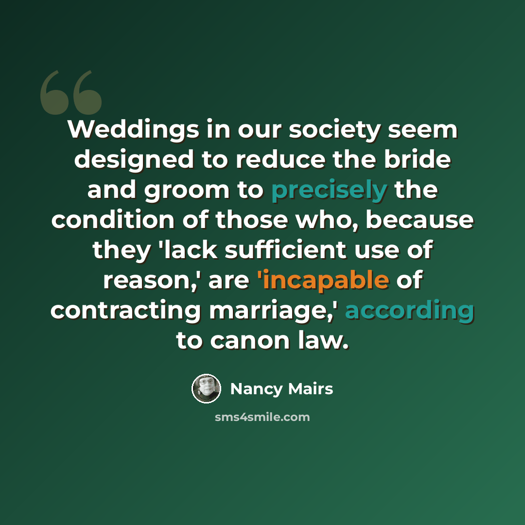 “Weddings in our society seem designed to reduce the bride and groom to precisely the condition of those who, because they 'lack sufficient use of reason,' are 'incapable of contracting marriage,' according to canon law.” quote by Nancy Mairs