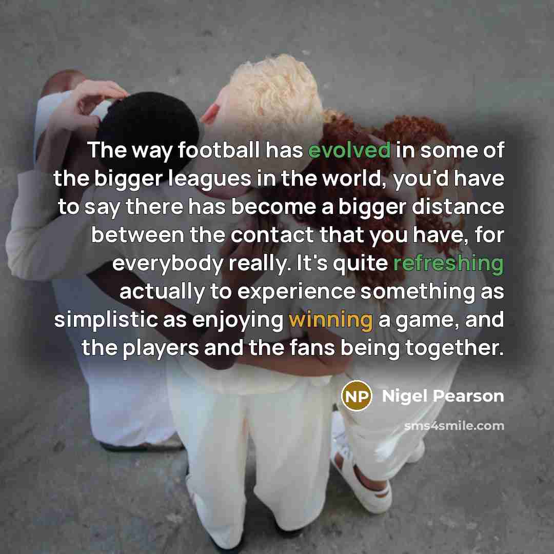 “The way football has evolved in some of the bigger leagues in the world, you'd have to say there has become a bigger distance between the contact that you have, for everybody really. It's quite refreshing actually to experience something as simplistic as enjoying winning a game, and the players…” quote by Nigel Pearson