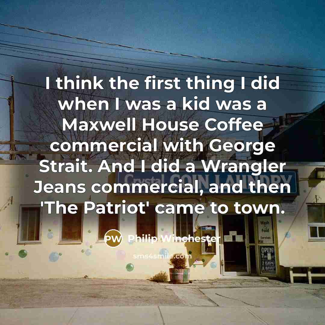 “I think the first thing I did when I was a kid was a Maxwell House Coffee commercial with George Strait. And I did a Wrangler Jeans commercial, and then 'The Patriot' came to town.” quote by Philip Winchester