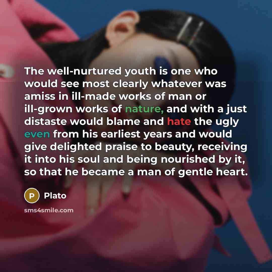“The well-nurtured youth is one who would see most clearly whatever was amiss in ill-made works of man or ill-grown works of nature, and with a just distaste would blame and hate the ugly even from his earliest years and would give delighted praise to beauty, receiving it into his soul and being…” quote by Plato