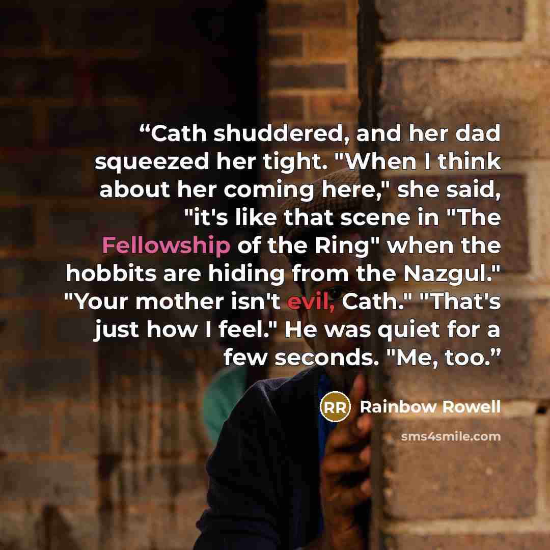 “Cath shuddered, and her dad squeezed her tight. "When I think about her coming here," she said, "it's like that scene in "The Fellowship of the Ring" when the hobbits are hiding from the Nazgul." "Your mother isn't evil, Cath." "That's just how I feel." He was quiet for a few seconds. "Me, too.” quote by Rainbow Rowell