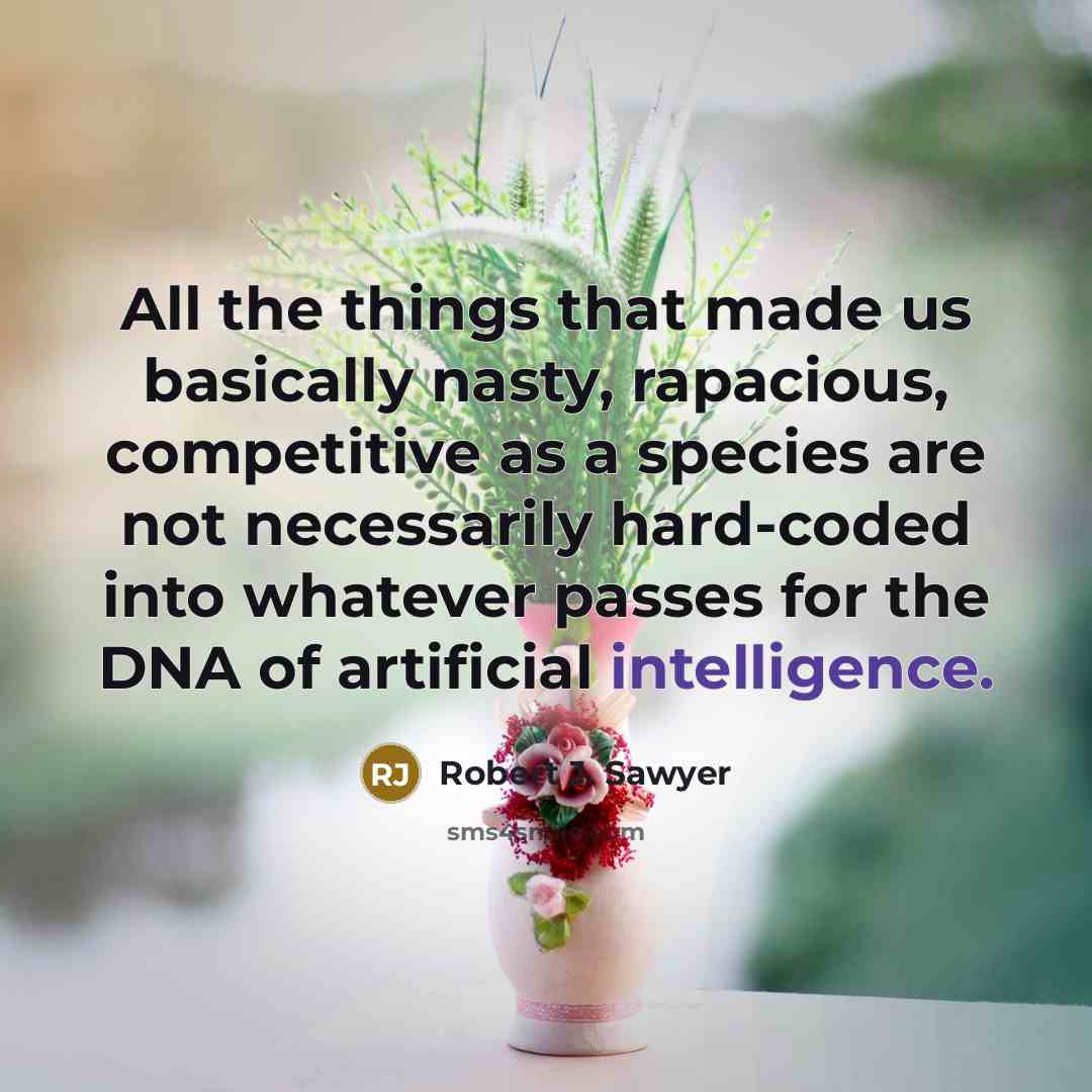 “All the things that made us basically nasty, rapacious, competitive as a species are not necessarily hard-coded into whatever passes for the DNA of artificial intelligence.” quote by Robert J. Sawyer