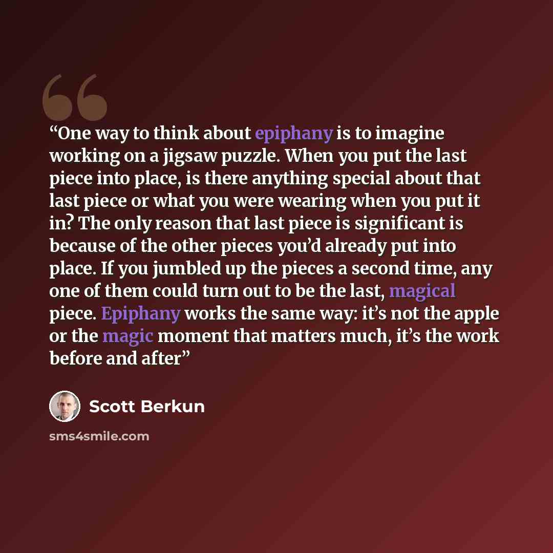 “One way to think about epiphany is to imagine working on a jigsaw puzzle. When you put the last piece into place, is there anything special about that last piece or what you were wearing when you put it in? The only reason that last piece is significant is because of the other pieces you’d already…” quote by Scott Berkun