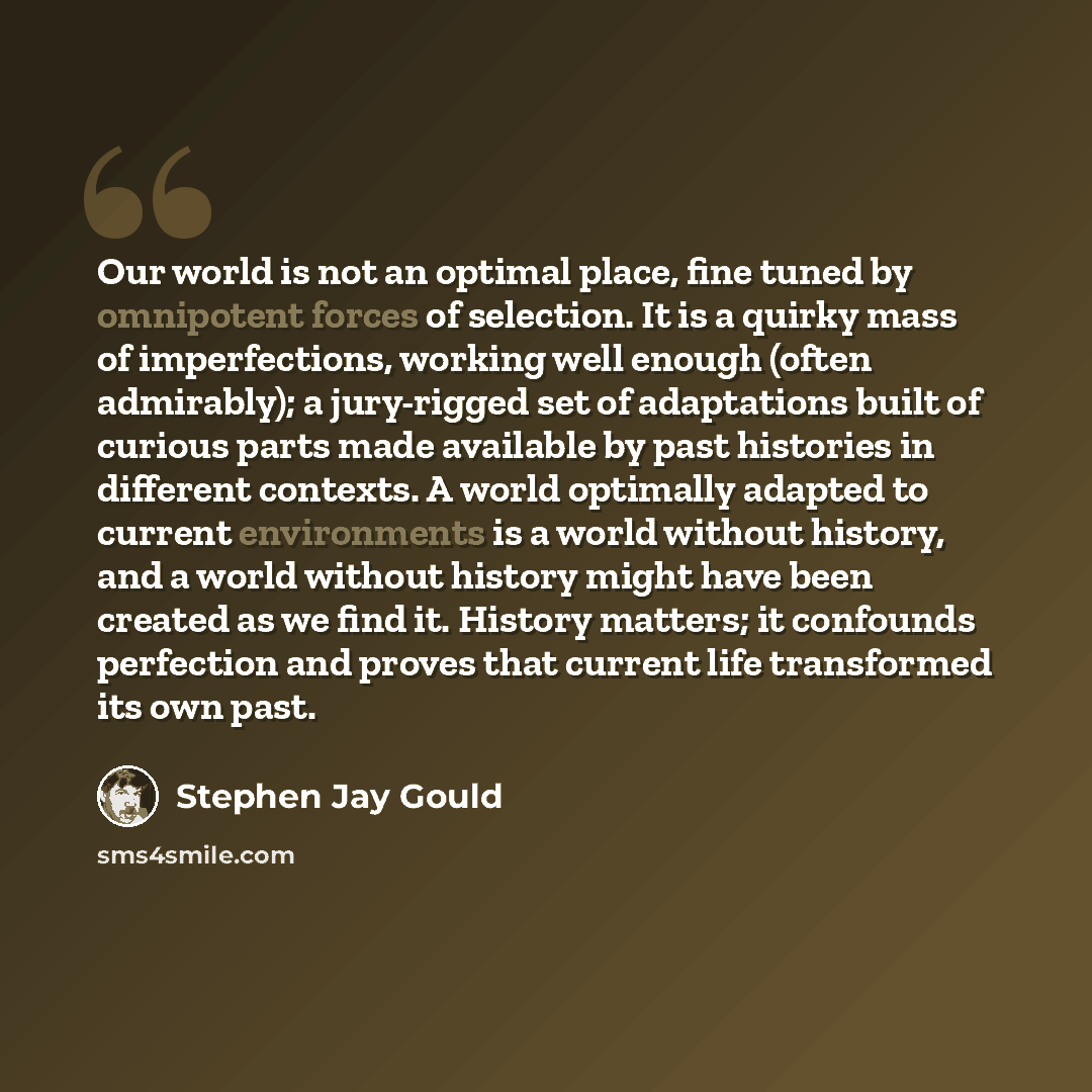 “Our world is not an optimal place, fine tuned by omnipotent forces of selection. It is a quirky mass of imperfections, working well enough (often admirably); a jury-rigged set of adaptations built of curious parts made available by past histories in different contexts. A world optimally adapted to…” quote by Stephen Jay Gould
