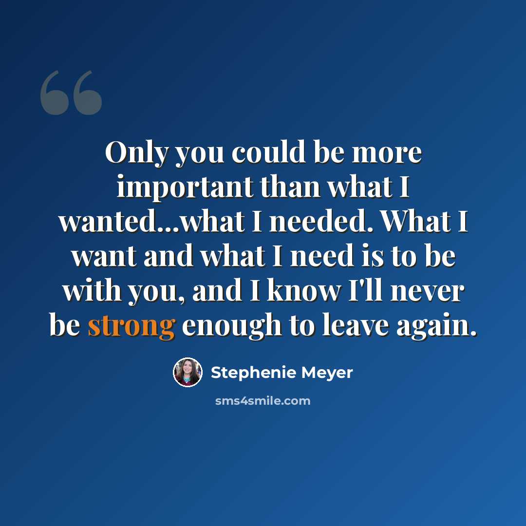 “Only you could be more important than what I wanted...what I needed. What I want and what I need is to be with you, and I know I'll never be strong enough to leave again.” quote by Stephenie Meyer