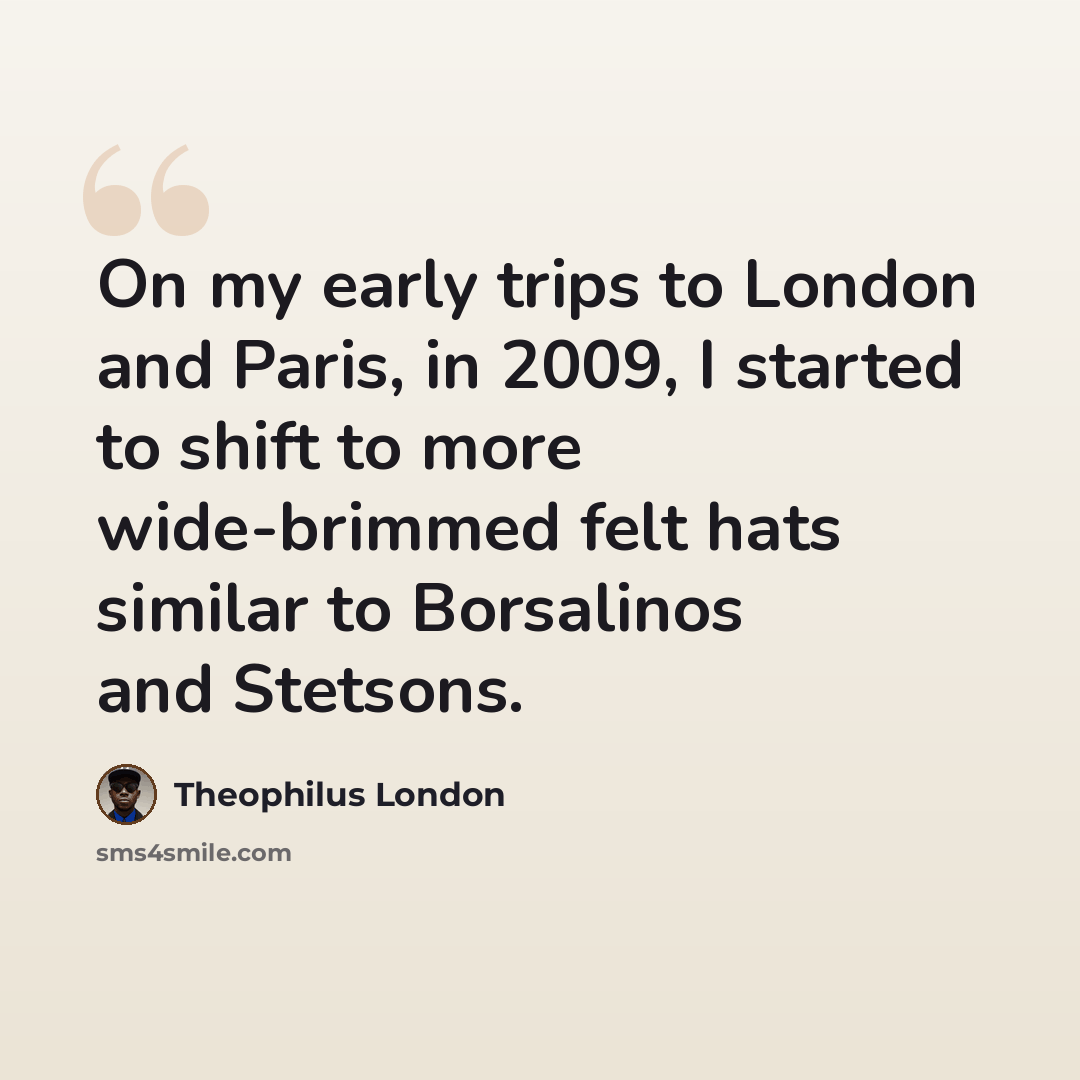 “On my early trips to London and Paris, in 2009, I started to shift to more wide-brimmed felt hats similar to Borsalinos and Stetsons.” quote by Theophilus London