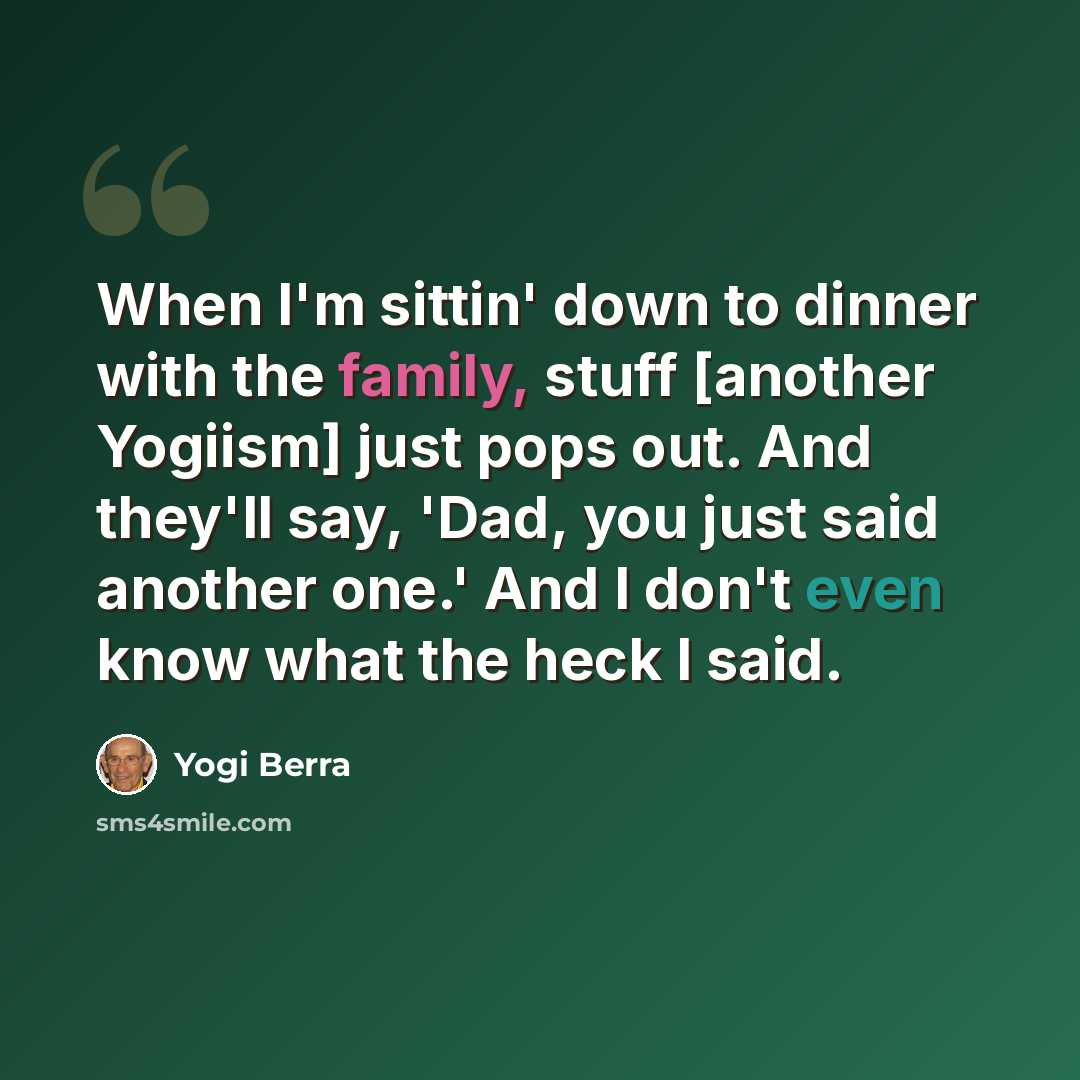 “When I'm sittin' down to dinner with the family, stuff [another Yogiism] just pops out. And they'll say, 'Dad, you just said another one.' And I don't even know what the heck I said.” quote by Yogi Berra