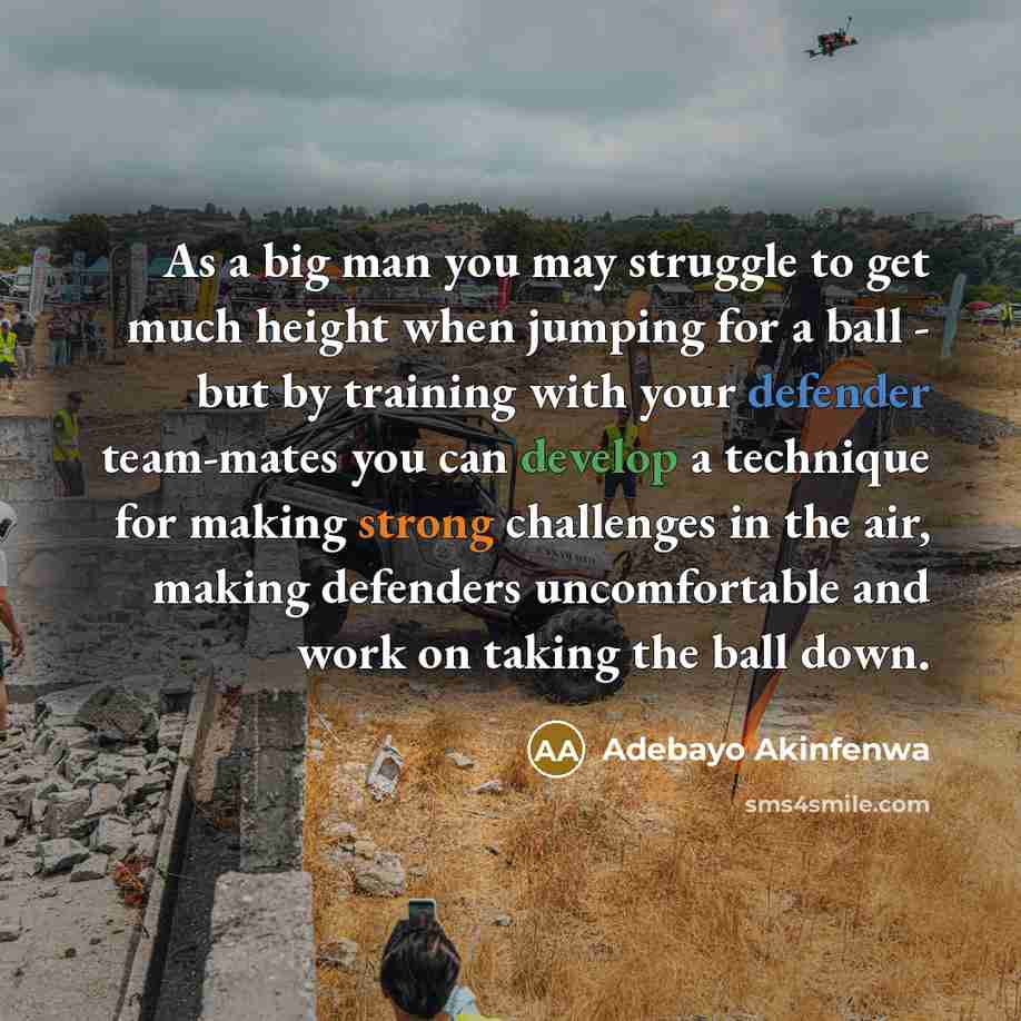 “As a big man you may struggle to get much height when jumping for a ball - but by training with your defender team-mates you can develop a technique for making strong challenges in the air, making defenders uncomfortable and work on taking the ball down.” quote by Adebayo Akinfenwa