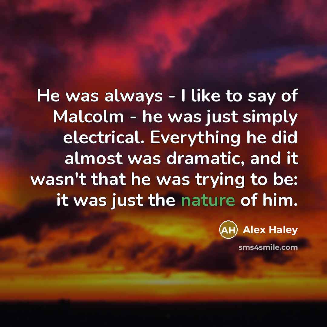 “He was always - I like to say of Malcolm - he was just simply electrical. Everything he did almost was dramatic, and it wasn't that he was trying to be: it was just the nature of him.” quote by Alex Haley