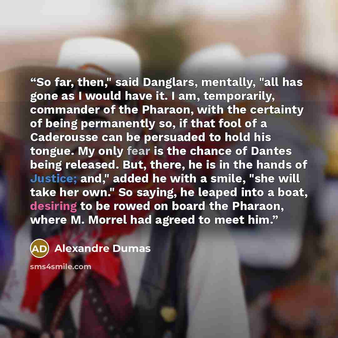 “So far, then," said Danglars, mentally, "all has gone as I would have it. I am, temporarily, commander of the Pharaon, with the certainty of being permanently so, if that fool of a Caderousse can be persuaded to hold his tongue. My only fear is the chance of Dantes being released. But, there, he…” quote by Alexandre Dumas