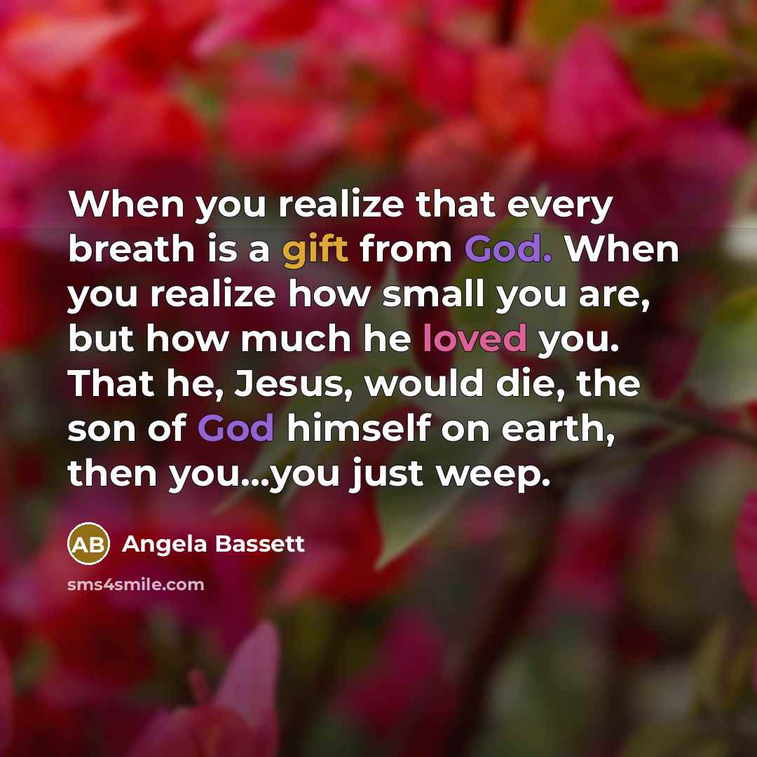 “When you realize that every breath is a gift from God. When you realize how small you are, but how much he loved you. That he, Jesus, would die, the son of God himself on earth, then you...you just weep.” quote by Angela Bassett