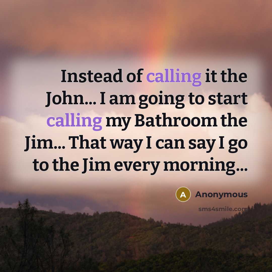 “Instead of calling it the John... I am going to start calling my Bathroom the Jim... That way I can say I go to the Jim every morning...” quote by Anonymous