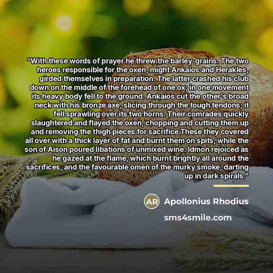 “With these words of prayer he threw the barley-grains. The two heroes responsible for the oxen, might Ankaios and Herakles, girded themselves in preparation. The latter crashed his club down on the middle of the forehead of one ox; in one movement its heavy body fell to the ground. Ankaios cut the…” quote by Apollonius Rhodius