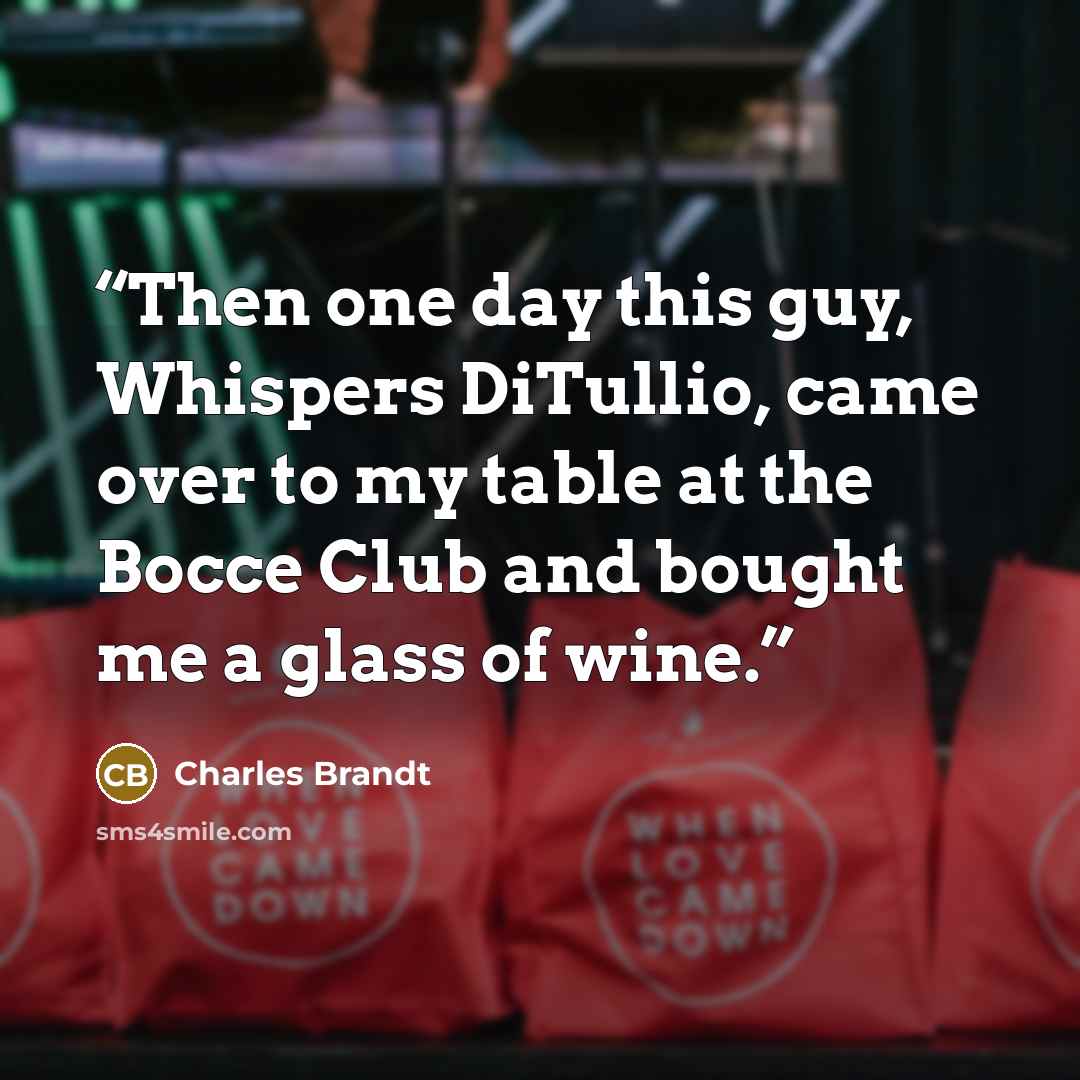 “Then one day this guy, Whispers DiTullio, came over to my table at the Bocce Club and bought me a glass of wine.” quote by Charles Brandt