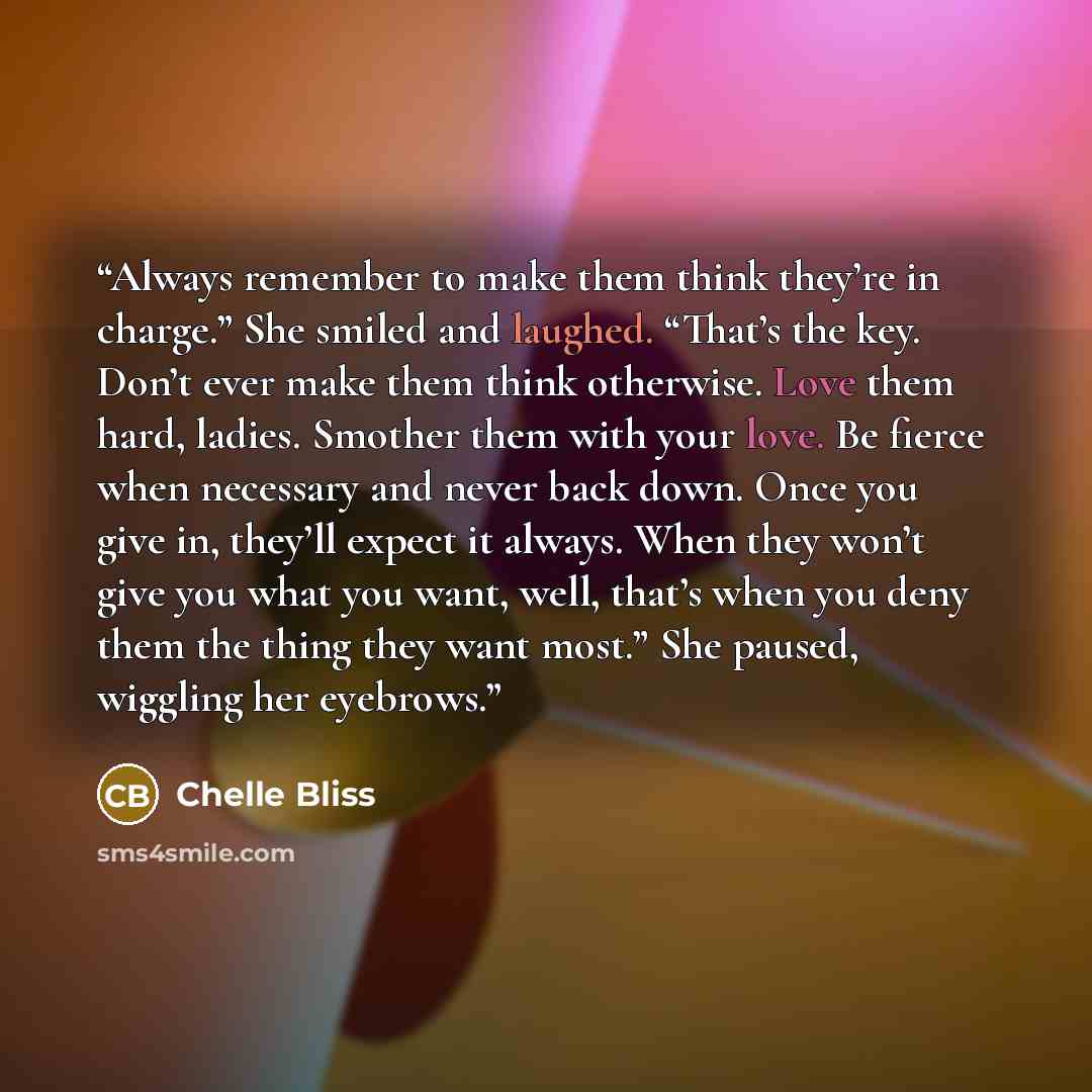 “Always remember to make them think they’re in charge.” She smiled and laughed. “That’s the key. Don’t ever make them think otherwise. Love them hard, ladies. Smother them with your love. Be fierce when necessary and never back down. Once you give in, they’ll expect it always. When they won’t give…” quote by Chelle Bliss