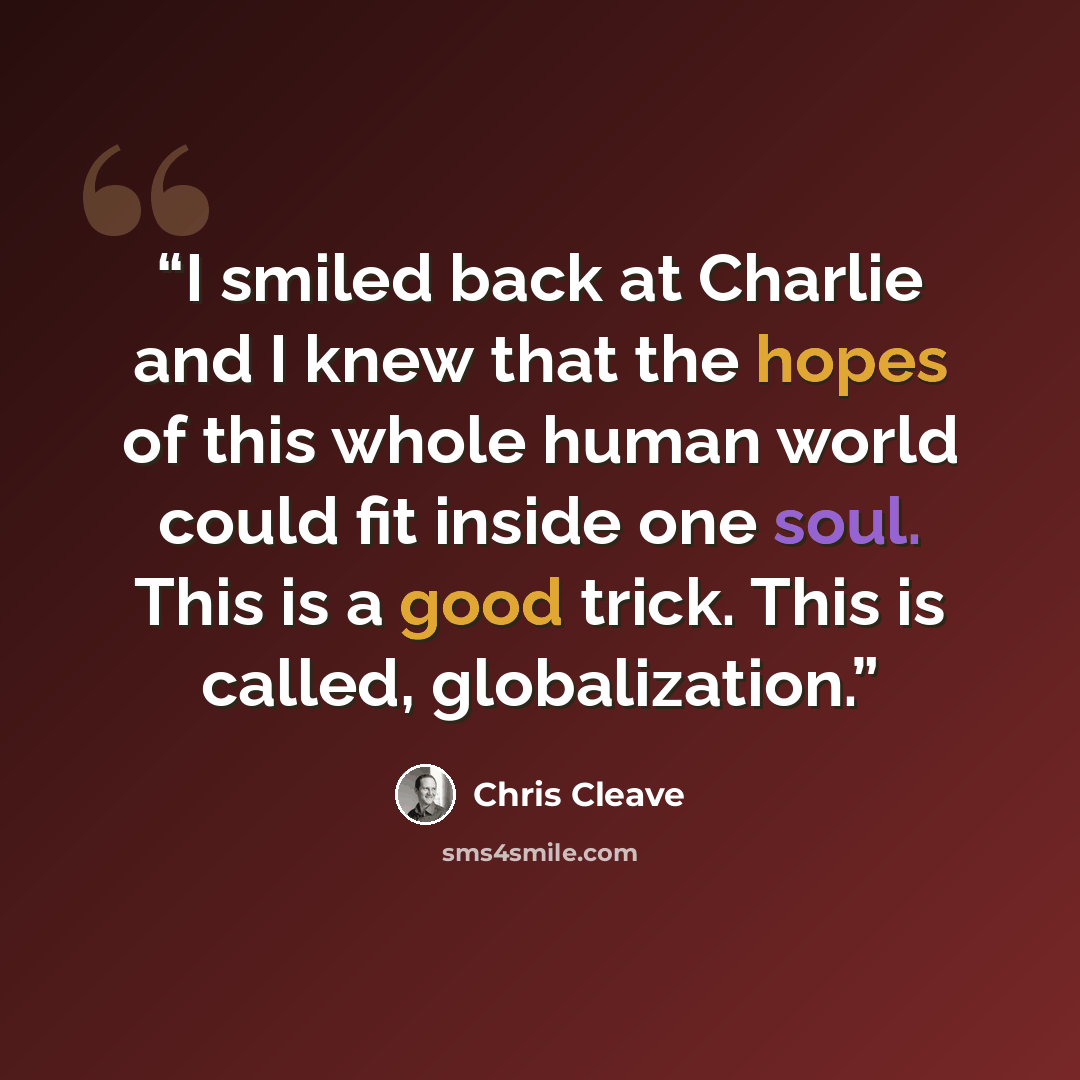 “I smiled back at Charlie and I knew that the hopes of this whole human world could fit inside one soul. This is a good trick. This is called, globalization.” quote by Chris Cleave