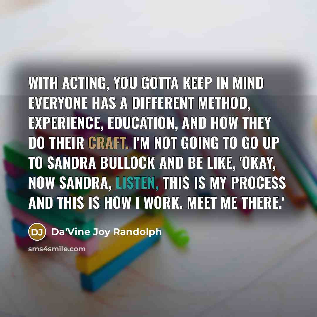 “With acting, you gotta keep in mind everyone has a different method, experience, education, and how they do their craft. I'm not going to go up to Sandra Bullock and be like, 'Okay, now Sandra, listen, this is my process and this is how I work. Meet me there.'” quote by Da'Vine Joy Randolph