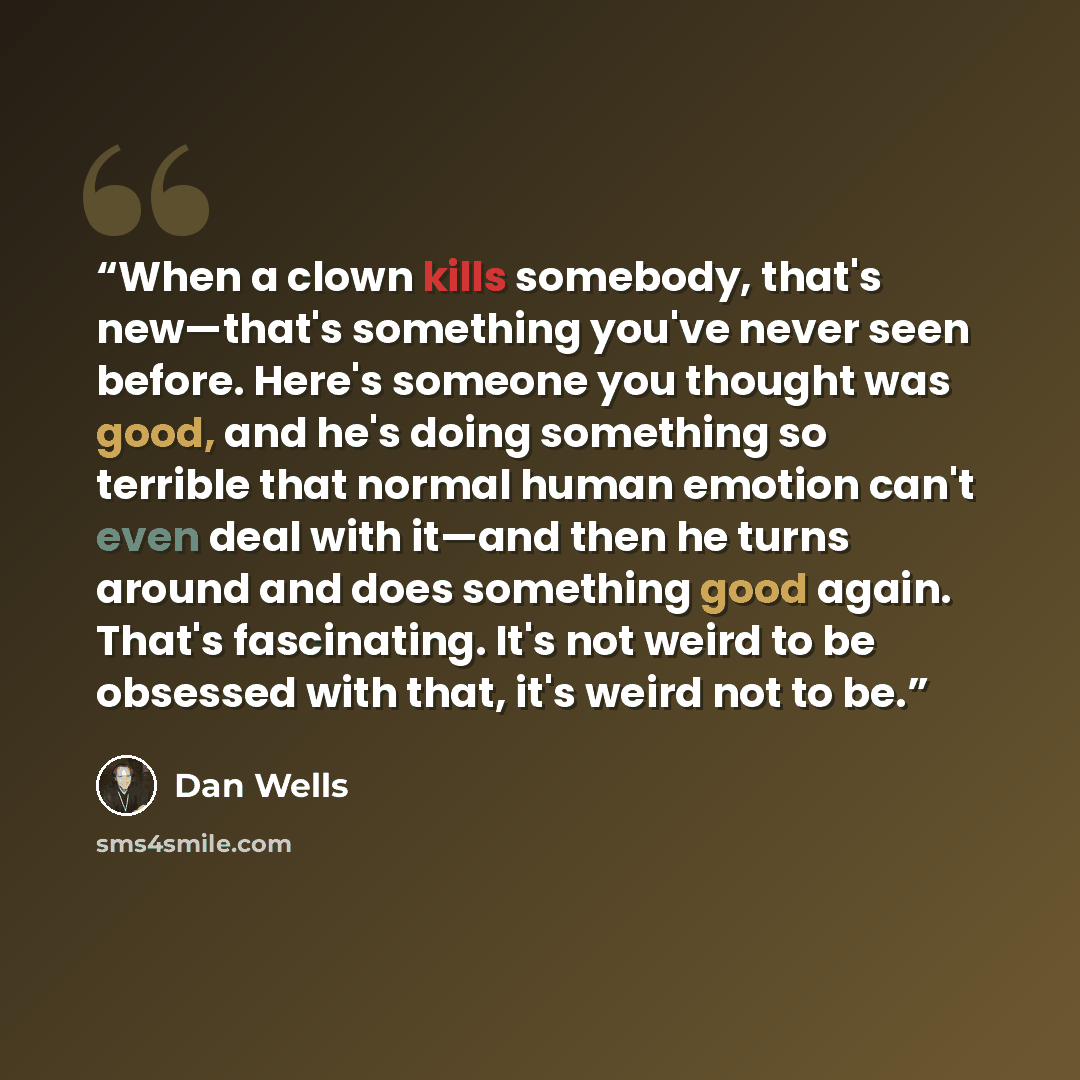 “When a clown kills somebody, that's new—that's something you've never seen before. Here's someone you thought was good, and he's doing something so terrible that normal human emotion can't even deal with it—and then he turns around and does something good again. That's fascinating. It's not weird…” quote by Dan Wells