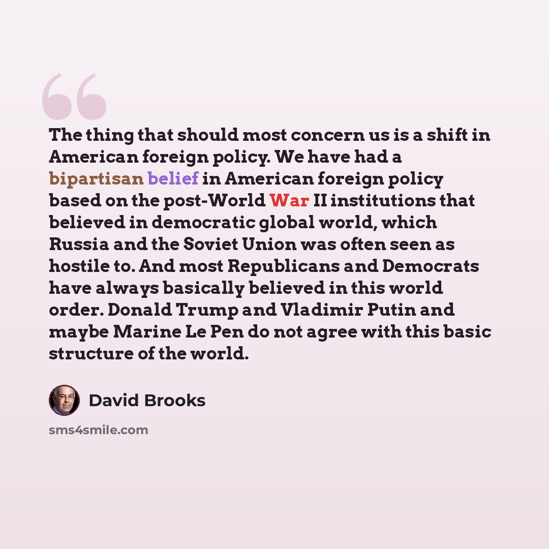 “The thing that should most concern us is a shift in American foreign policy. We have had a bipartisan belief in American foreign policy based on the post-World War II institutions that believed in democratic global world, which Russia and the Soviet Union was often seen as hostile to. And most…” quote by David Brooks